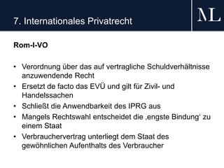 7. Internationales Privatrecht
Rom-I-VO
• Verordnung über das auf vertragliche Schuldverhältnisse
anzuwendende Recht
• Ersetzt de facto das EVÜ und gilt für Zivil- und
Handelssachen
• Schließt die Anwendbarkeit des IPRG aus
• Mangels Rechtswahl entscheidet die ‚engste Bindung‘ zu
einem Staat
• Verbrauchervertrag unterliegt dem Staat des
gewöhnlichen Aufenthalts des Verbraucher
 