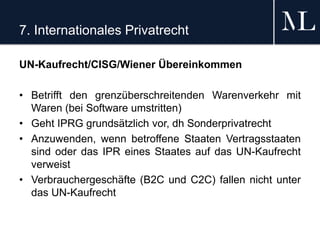 7. Internationales Privatrecht
UN-Kaufrecht/CISG/Wiener Übereinkommen
• Betrifft den grenzüberschreitenden Warenverkehr mit
Waren (bei Software umstritten)
• Geht IPRG grundsätzlich vor, dh Sonderprivatrecht
• Anzuwenden, wenn betroffene Staaten Vertragsstaaten
sind oder das IPR eines Staates auf das UN-Kaufrecht
verweist
• Verbrauchergeschäfte (B2C und C2C) fallen nicht unter
das UN-Kaufrecht
 