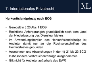 7. Internationales Privatrecht
Herkunftslandprinzip nach ECG
• Geregelt in § 20 Abs 1 ECG
• Rechtliche Anforderungen grundsätzlich nach dem Land
der Niederlassung des Diensteanbieters
• Im Anwendungsbereich des Herkunftslandprinzips ist
Anbieter damit nur an die Rechtsvorschriften des
Heimatstaates gebunden
• Ausnahmen und Abweichungen in den §§ 21 bis 23 ECG
• Insbesondere Verbraucherverträge ausgenommen
• Gilt nicht für Anbieter außerhalb des EWR
 