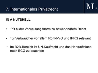 7. Internationales Privatrecht
IN A NUTSHELL
• IPR bildet Verweisungsnorm zu anwendbarem Recht
• Für Verbraucher vor allem Rom-I-VO und IPRG relevant
• Im B2B-Bereich ist UN-Kaufrecht und das Herkunftsland
nach ECG zu beachten
 