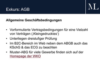 Exkurs: AGB
Allgemeine Geschäftsbedingungen
• Vorformulierte Vertragsbedingungen für eine Vielzahl
von Verträgen (‚Kleingedrucktes‘)
• Unterliegen dreistufiger Prüfung
• Im B2C-Bereich im Web neben dem ABGB auch das
KSchG & das ECG zu beachten
• Muster-ABG für viele Gewerbe finden sich auf der
Homepage der WKO
 