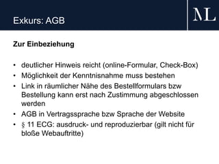 Exkurs: AGB
Zur Einbeziehung
• deutlicher Hinweis reicht (online-Formular, Check-Box)
• Möglichkeit der Kenntnisnahme muss bestehen
• Link in räumlicher Nähe des Bestellformulars bzw
Bestellung kann erst nach Zustimmung abgeschlossen
werden
• AGB in Vertragssprache bzw Sprache der Website
• § 11 ECG: ausdruck- und reproduzierbar (gilt nicht für
bloße Webauftritte)
 