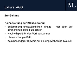 Exkurs: AGB
Zur Geltung
Keine Geltung der Klausel wenn:
• Bestimmung ungewöhnlichen Inhalts – hier auch auf
‚Branchenüblichkeit‘ zu achten
• Nachteiligkeit für den Vertragspartner
• Überraschungseffekt
• Kein besonderer Hinweis auf die ungewöhnliche Klausel
 