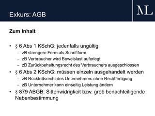 Exkurs: AGB
Zum Inhalt
• § 6 Abs 1 KSchG: jedenfalls ungültig
 zB strengere Form als Schriftform
 zB Verbraucher wird Beweislast auferlegt
 zB Zurückbehaltungsrecht des Verbrauchers ausgeschlossen
• § 6 Abs 2 KSchG: müssen einzeln ausgehandelt werden
 zB Rücktrittsrecht des Unternehmers ohne Rechtfertigung
 zB Unternehmer kann einseitig Leistung ändern
• § 879 ABGB: Sittenwidrigkeit bzw. grob benachteiligende
Nebenbestimmung
 