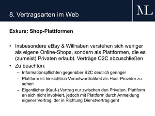8. Vertragsarten im Web
Exkurs: Shop-Plattformen
• Insbesondere eBay & Willhaben verstehen sich weniger
als eigene Online-Shops, sondern als Plattformen, die es
(zumeist) Privaten erlaubt, Verträge C2C abzuschließen
• Zu beachten:
– Informationspflichten gegenüber B2C deutlich geringer
– Plattform ist hinsichtlich Verantwortlichkeit als Host-Provider zu
sehen
– Eigentlicher (Kauf-) Vertrag nur zwischen den Privaten, Plattform
an sich nicht involviert, jedoch mit Plattform durch Anmeldung
eigener Vertrag, der in Richtung Dienstvertrag geht
 