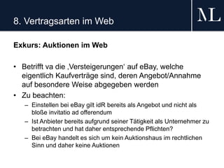 8. Vertragsarten im Web
Exkurs: Auktionen im Web
• Betrifft va die ‚Versteigerungen‘ auf eBay, welche
eigentlich Kaufverträge sind, deren Angebot/Annahme
auf besondere Weise abgegeben werden
• Zu beachten:
– Einstellen bei eBay gilt idR bereits als Angebot und nicht als
bloße invitatio ad offerendum
– Ist Anbieter bereits aufgrund seiner Tätigkeit als Unternehmer zu
betrachten und hat daher entsprechende Pflichten?
– Bei eBay handelt es sich um kein Auktionshaus im rechtlichen
Sinn und daher keine Auktionen
 