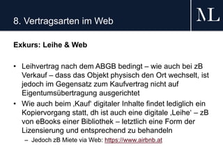 8. Vertragsarten im Web
Exkurs: Leihe & Web
• Leihvertrag nach dem ABGB bedingt – wie auch bei zB
Verkauf – dass das Objekt physisch den Ort wechselt, ist
jedoch im Gegensatz zum Kaufvertrag nicht auf
Eigentumsübertragung ausgerichtet
• Wie auch beim ‚Kauf‘ digitaler Inhalte findet lediglich ein
Kopiervorgang statt, dh ist auch eine digitale ‚Leihe‘ – zB
von eBooks einer Bibliothek – letztlich eine Form der
Lizensierung und entsprechend zu behandeln
– Jedoch zB Miete via Web: https://www.airbnb.at
 