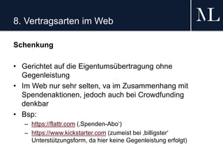 8. Vertragsarten im Web
Schenkung
• Gerichtet auf die Eigentumsübertragung ohne
Gegenleistung
• Im Web nur sehr selten, va im Zusammenhang mit
Spendenaktionen, jedoch auch bei Crowdfunding
denkbar
• Bsp:
– https://flattr.com (‚Spenden-Abo‘)
– https://www.kickstarter.com (zumeist bei ‚billigster‘
Unterstützungsform, da hier keine Gegenleistung erfolgt)
 