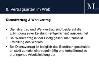 8. Vertragsarten im Web
Dienstvertrag & Werkvertrag
• Dienstvertrag und Werkvertrag sind beide auf die
Erbringung einer Leistung (entgeltlichen) ausgerichtet
• Bei Werkvertrag ist der Erfolg geschuldet, zumeist
Erstellung des Werkes
• Bei Dienstvertrag ist lediglich das Bemühen geschuldet,
dh stellt zumeist eine regelmäßig und fortwährend zu
erbringende Arbeitsleistung dar
 