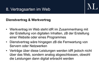 8. Vertragsarten im Web
Dienstvertrag & Werkvertrag
• Werkvertrag im Web steht idR im Zusammenhang mit
der Erstellung von digitalen Inhalten, zB der Erstellung
einer Website oder eines Programmes
• Dienstvertrag wäre hingegen zB die Fernwartung von
Servern oder Netzwerken
• Verträge über diese Leistungen werden idR jedoch nicht
über das Web, sondern analog abgeschlossen, obwohl
die Leistungen dann digital erbracht werden
 