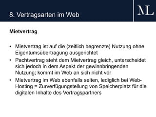 8. Vertragsarten im Web
Mietvertrag
• Mietvertrag ist auf die (zeitlich begrenzte) Nutzung ohne
Eigentumsübertragung ausgerichtet
• Pachtvertrag steht dem Mietvertrag gleich, unterscheidet
sich jedoch in dem Aspekt der gewinnbringenden
Nutzung; kommt im Web an sich nicht vor
• Mietvertrag im Web ebenfalls selten, lediglich bei Web-
Hosting = Zurverfügungstellung von Speicherplatz für die
digitalen Inhalte des Vertragspartners
 