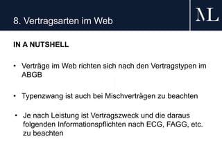 8. Vertragsarten im Web
IN A NUTSHELL
• Verträge im Web richten sich nach den Vertragstypen im
ABGB
• Typenzwang ist auch bei Mischverträgen zu beachten
• Je nach Leistung ist Vertragszweck und die daraus
folgenden Informationspflichten nach ECG, FAGG, etc.
zu beachten
 