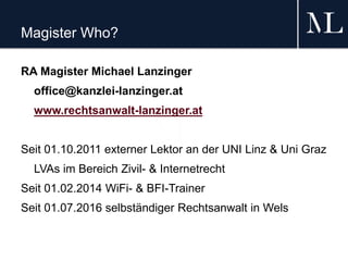 Magister Who?
RA Magister Michael Lanzinger
office@kanzlei-lanzinger.at
www.rechtsanwalt-lanzinger.at
Seit 01.10.2011 externer Lektor an der UNI Linz & Uni Graz
LVAs im Bereich Zivil- & Internetrecht
Seit 01.02.2014 WiFi- & BFI-Trainer
Seit 01.07.2016 selbständiger Rechtsanwalt in Wels
 