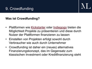 9. Crowdfunding
Was ist Crowdfunding?
• Plattformen wie Kickstarter oder Indiegogo bieten die
Möglichkeit Projekte zu präsentieren und diese durch
Nutzer der Plattformen finanzieren zu lassen
• Einstellen von Projekten erfolgt sowohl durch
Verbraucher wie auch durch Unternehmer
• Crowdfunding ist daher ein (neues) alternatives
Finanzierungskonzept, das im Gegensatz zum
klassischen Investment oder Kreditfinanzierung steht
 
