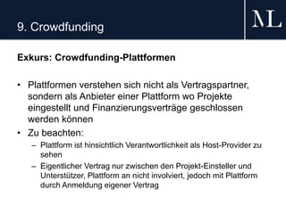 9. Crowdfunding
Exkurs: Crowdfunding-Plattformen
• Plattformen verstehen sich nicht als Vertragspartner,
sondern als Anbieter einer Plattform wo Projekte
eingestellt und Finanzierungsverträge geschlossen
werden können
• Zu beachten:
– Plattform ist hinsichtlich Verantwortlichkeit als Host-Provider zu
sehen
– Eigentlicher Vertrag nur zwischen den Projekt-Einsteller und
Unterstützer, Plattform an nicht involviert, jedoch mit Plattform
durch Anmeldung eigener Vertrag
 