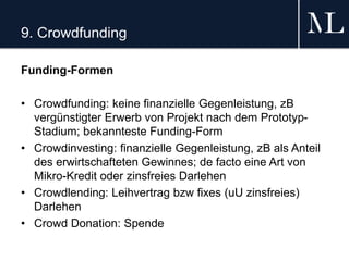 9. Crowdfunding
Funding-Formen
• Crowdfunding: keine finanzielle Gegenleistung, zB
vergünstigter Erwerb von Projekt nach dem Prototyp-
Stadium; bekannteste Funding-Form
• Crowdinvesting: finanzielle Gegenleistung, zB als Anteil
des erwirtschafteten Gewinnes; de facto eine Art von
Mikro-Kredit oder zinsfreies Darlehen
• Crowdlending: Leihvertrag bzw fixes (uU zinsfreies)
Darlehen
• Crowd Donation: Spende
 