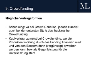 9. Crowdfunding
Mögliche Vertragsformen
• Schenkung: va bei Crowd Donation, jedoch zumeist
auch bei der untersten Stufe des ‚backing‘ bei
Crowdfunding
• Kaufvertrag: zumeist bei Crowdfunding, wo die
Produktentwicklung durch das Funding finanziert wird
und von den Backern dann (vergünstigt) erworben
werden kann bzw als Gegenleistung für die
Unterstützung steht
 