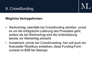9. Crowdfunding
Mögliche Vertragsformen
• Werkvertrag: ebenfalls bei Crowdfunding denkbar, zumal
es um die erfolgreiche Lieferung des Produktes geht;
anders als bei Werkvertrag wird die Unterstützung
bereits vor Werkerfolg erbracht
• Investment: primär bei Crowdinvesting, hier soll auch ein
finanzieller Rückfluss entstehen; diese Funding-Form
zumeist im B2B bei Startups
 