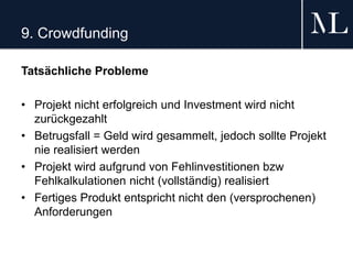 9. Crowdfunding
Tatsächliche Probleme
• Projekt nicht erfolgreich und Investment wird nicht
zurückgezahlt
• Betrugsfall = Geld wird gesammelt, jedoch sollte Projekt
nie realisiert werden
• Projekt wird aufgrund von Fehlinvestitionen bzw
Fehlkalkulationen nicht (vollständig) realisiert
• Fertiges Produkt entspricht nicht den (versprochenen)
Anforderungen
 
