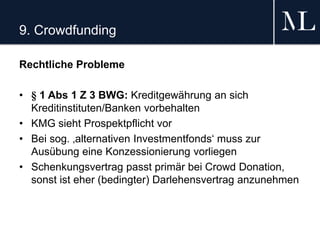9. Crowdfunding
Rechtliche Probleme
• § 1 Abs 1 Z 3 BWG: Kreditgewährung an sich
Kreditinstituten/Banken vorbehalten
• KMG sieht Prospektpflicht vor
• Bei sog. ‚alternativen Investmentfonds‘ muss zur
Ausübung eine Konzessionierung vorliegen
• Schenkungsvertrag passt primär bei Crowd Donation,
sonst ist eher (bedingter) Darlehensvertrag anzunehmen
 