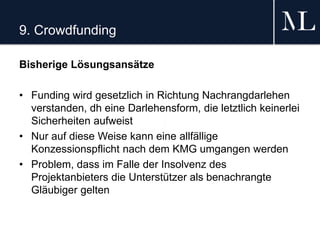 9. Crowdfunding
Bisherige Lösungsansätze
• Funding wird gesetzlich in Richtung Nachrangdarlehen
verstanden, dh eine Darlehensform, die letztlich keinerlei
Sicherheiten aufweist
• Nur auf diese Weise kann eine allfällige
Konzessionspflicht nach dem KMG umgangen werden
• Problem, dass im Falle der Insolvenz des
Projektanbieters die Unterstützer als benachrangte
Gläubiger gelten
 