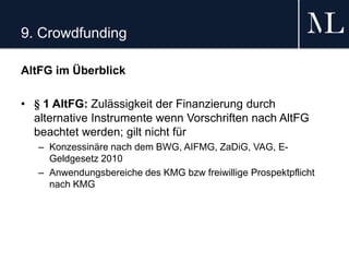 9. Crowdfunding
AltFG im Überblick
• § 1 AltFG: Zulässigkeit der Finanzierung durch
alternative Instrumente wenn Vorschriften nach AltFG
beachtet werden; gilt nicht für
– Konzessinäre nach dem BWG, AIFMG, ZaDiG, VAG, E-
Geldgesetz 2010
– Anwendungsbereiche des KMG bzw freiwillige Prospektpflicht
nach KMG
 