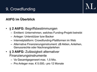 9. Crowdfunding
AltFG im Überblick
• § 2 AltFG: Begriffsbestimmungen
– Emittent: Unternehmen, welches Funding-Projekt betreibt
– Anleger: Unterstützer bzw Backer
– Internetplattform: Crowdfunding-Plattformen im Web
– Alternative Finanzierungsinstrument: zB Aktien, Anleihen,
Genussrechte oder Nachrangdarlehen
• § 3 AltFG: Zulässigkeit alternativer
Finanzierungsinstrumente
– Va Gesamtgegenwert max. 1,5 Mio.
– Pro Anleger max. € 5.000,- pro 12 Monate
 