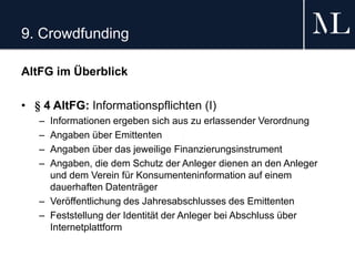 9. Crowdfunding
AltFG im Überblick
• § 4 AltFG: Informationspflichten (I)
– Informationen ergeben sich aus zu erlassender Verordnung
– Angaben über Emittenten
– Angaben über das jeweilige Finanzierungsinstrument
– Angaben, die dem Schutz der Anleger dienen an den Anleger
und dem Verein für Konsumenteninformation auf einem
dauerhaften Datenträger
– Veröffentlichung des Jahresabschlusses des Emittenten
– Feststellung der Identität der Anleger bei Abschluss über
Internetplattform
 