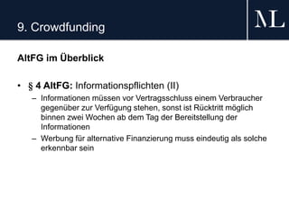 9. Crowdfunding
AltFG im Überblick
• § 4 AltFG: Informationspflichten (II)
– Informationen müssen vor Vertragsschluss einem Verbraucher
gegenüber zur Verfügung stehen, sonst ist Rücktritt möglich
binnen zwei Wochen ab dem Tag der Bereitstellung der
Informationen
– Werbung für alternative Finanzierung muss eindeutig als solche
erkennbar sein
 