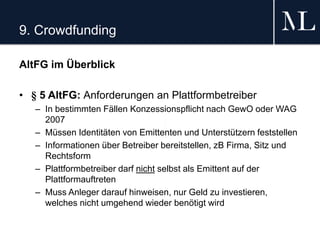 9. Crowdfunding
AltFG im Überblick
• § 5 AltFG: Anforderungen an Plattformbetreiber
– In bestimmten Fällen Konzessionspflicht nach GewO oder WAG
2007
– Müssen Identitäten von Emittenten und Unterstützern feststellen
– Informationen über Betreiber bereitstellen, zB Firma, Sitz und
Rechtsform
– Plattformbetreiber darf nicht selbst als Emittent auf der
Plattformauftreten
– Muss Anleger darauf hinweisen, nur Geld zu investieren,
welches nicht umgehend wieder benötigt wird
 