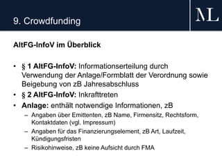 9. Crowdfunding
AltFG-InfoV im Überblick
• § 1 AltFG-InfoV: Informationserteilung durch
Verwendung der Anlage/Formblatt der Verordnung sowie
Beigebung von zB Jahresabschluss
• § 2 AltFG-InfoV: Inkrafttreten
• Anlage: enthält notwendige Informationen, zB
– Angaben über Emittenten, zB Name, Firmensitz, Rechtsform,
Kontaktdaten (vgl. Impressum)
– Angaben für das Finanzierungselement, zB Art, Laufzeit,
Kündigungsfristen
– Risikohinweise, zB keine Aufsicht durch FMA
 