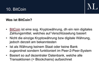 10. BitCoin
Was ist BitCoin?
• BitCoin ist eine sog. Kryptowährung, dh ein rein digitales
Zahlungsmittel, welches auf Verschlüsselung basiert
• Nicht die einzige Kryptowährung bzw digitale Währung,
jedoch derzeit am bekanntesten
• Ist als Währung keinem Staat oder keine Bank
zugeordnet sondern funktioniert im Peer-2-Peer-System
• Basiert so auf dezentraler Datenbank, welche alle
Transaktionen (= Blockchains) aufzeichnet
 