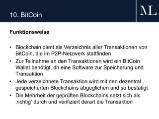 10. BitCoin
Funktionsweise
• Blockchain dient als Verzeichnis aller Transaktionen von
BitCoin, die im P2P-Netzwerk stattfinden
• Zur Teilnahme an den Transaktionen wird ein BitCoin
Wallet benötigt, dh eine Software zur Speicherung und
Transaktion
• Jede verzeichnete Transaktion wird mit den dezentral
gespeicherten Blockchains abgeglichen und so bestätigt
• Die Mehrheit der geprüften Blockchains setzt sich als
‚richtig‘ durch und verifiziert derart die Transaktion
 
