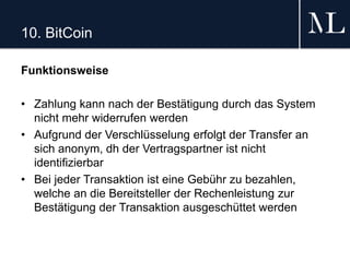 10. BitCoin
Funktionsweise
• Zahlung kann nach der Bestätigung durch das System
nicht mehr widerrufen werden
• Aufgrund der Verschlüsselung erfolgt der Transfer an
sich anonym, dh der Vertragspartner ist nicht
identifizierbar
• Bei jeder Transaktion ist eine Gebühr zu bezahlen,
welche an die Bereitsteller der Rechenleistung zur
Bestätigung der Transaktion ausgeschüttet werden
 