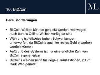 10. BitCoin
Herausforderungen
• BitCoin Wallets können gehackt werden, weswegen
auch bereits Offline-Wallets verfügbar sind
• Währung ist teilweise hohen Schwankungen
unterworfen, da BitCoins auch im reales Geld erworben
werden können
• Aufgrund des Systems ist nur eine endliche Zahl von
BitCoins generierbar
• BitCoins werden auch für illegale Transaktionen, zB im
Dark Web genutzt
 
