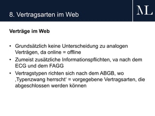 8. Vertragsarten im Web
Verträge im Web
• Grundsätzlich keine Unterscheidung zu analogen
Verträgen, da online = offline
• Zumeist zusätzliche Informationspflichten, va nach dem
ECG und dem FAGG
• Vertragstypen richten sich nach dem ABGB, wo
‚Typenzwang herrscht‘ = vorgegebene Vertragsarten, die
abgeschlossen werden können
 