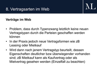 8. Vertragsarten im Web
Verträge im Web
• Problem, dass durch Typenzwang letztlich keine neuen
Vertragstypen durch die Parteien geschaffen werden
können
• In der Praxis jedoch neue Vertragsformen wie zB
Leasing oder Mietkauf
• Wird dann nach jenem Vertragstyp beurteilt, dessen
Eigenschaften deutlicher bzw überwiegender vorhanden
sind; zB Mietkauf kann als Kaufvertrag oder als
Mietvertrag gesehen werden (Einzelfall zu beachten)
 