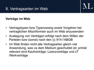8. Vertragsarten im Web
Verträge im Web
• Vertragstypen bzw Typenzwang sowie Vorgehen bei
vertraglichen Mischformen auch im Web anzuwenden
• Auslegung von Verträgen erfolgt nach dem Willen der
Parteien bzw (sonst) nach den §§ 914 f ABGB
• Im Web finden nicht alle Vertragsarten gleich viel
Anwendung, was va dem Medium geschuldet ist; primär
relevant sind Kaufverträge, Lizenzverträge und zT
Werkverträge
 