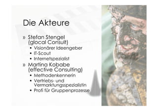 Die Akteure
» Stefan Stengel
(glocal Consult)
 Visionärer Ideengeber
 IT-Scout
 Internetspezialist
» Martina Kobabe
(effective Consulting)
 Methodenkennerin
 Vertriebs- und
Vermarktungsspezialistin
 Profi für Gruppenprozesse
 