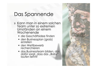 Das Spannende
» Kann man in einem solchen
Team unter so extremen
Umständen an einem
Wochenende
 die Geschäftsidee finden
 den Businessplan (grob)
erstellen
 den Wettbewerb
recherchieren
 das Businessteam bilden, das
dafür sorgt, dass das „Baby“
laufen lernt?
 