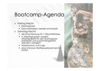 Bootcamp-Agenda
» Freitag Nacht:
 Kreativphase 
 Geschäftsideen werden entwickelt
» Samstag Nacht:
 die Entscheidung für 1 Geschäftsidee
 in Arbeitsgruppen werden
Arbeitspakete für den Businessplan
erarbeitet und zusammengeführt,
diskutiert, korrigiert
 Arbeitsname und Logo
 eine intensive Wettbewerbsrecherche
startet
 