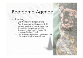 Bootcamp-Agenda
» Sonntag
 Die Wettbewerbsrecherche
 Der Businessplan ist grob erstellt
 Ein Plausibilitäts-Check zeigt die
finanzielle Tragfähigkeit des
Konzepts aber auch Felder für
„Hausaufgaben“ auf
 Das Businessteam wird gebildet, die
nächsten Schritte vereinbart
 