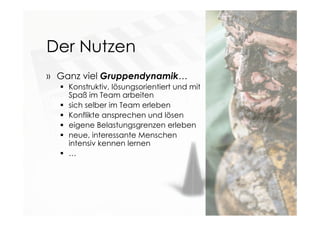 Der Nutzen
» Ganz viel Gruppendynamik…
 Konstruktiv, lösungsorientiert und mit
Spaß im Team arbeiten
 sich selber im Team erleben
 Konflikte ansprechen und lösen
 eigene Belastungsgrenzen erleben
 neue, interessante Menschen
intensiv kennen lernen
 …
 