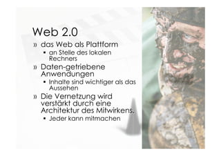 Web 2.0
» das Web als Plattform
 an Stelle des lokalen
Rechners
» Daten-getriebene
Anwendungen
 Inhalte sind wichtiger als das
Aussehen
» Die Vernetzung wird
verstärkt durch eine
Architektur des Mitwirkens.
 Jeder kann mitmachen
 