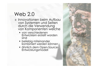 Web 2.0
» Innovationen beim Aufbau
von Systemen und Seiten
durch die Verwendung
von Komponenten welche
 von verschiedenen
Entwicklern erstellt worden
sind
 beliebig miteinander
kombiniert werden können
 ähnlich dem Open-Source-
Entwicklungsmodell
 