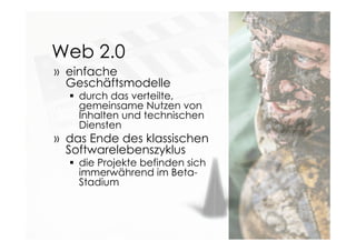 Web 2.0
» einfache
Geschäftsmodelle
 durch das verteilte,
gemeinsame Nutzen von
Inhalten und technischen
Diensten
» das Ende des klassischen
Softwarelebenszyklus
 die Projekte befinden sich
immerwährend im Beta-
Stadium
 