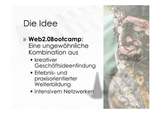 Die Idee
» Web2.0Bootcamp:
Eine ungewöhnliche
Kombination aus
 kreativer
Geschäftsideenfindung
 Erlebnis- und
praxisorientierter
Weiterbildung
 intensivem Netzwerken
 