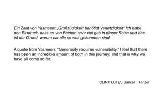 Ein Zitat von Yasmeen: „Großzügigkeit benötigt Verletzligkeit“ Ich habe
den Eindruck, dass es von Beidem sehr viel gab in dieser Reise und das
ist der Grund, warum wir alle so weit gekommen sind.
A quote from Yasmeen: “Generosity requires vulnerability.” I feel that there
has been an incredible amount of both in this journey, and that is why we
have all come so far.
CLINT LUTES Dancer | Tänzer
 