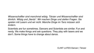 Wissenschaftler sind manchmal witzig. Tänzer und Wissenschaftler sind
ähnlich. Witzig und „Nerds“. Wir machen Dinge und stellen Fragen. Sie
spielen mit Lasern und wir nicht. Manche Dinge im Tanz müssen sich
ändern.
Scientists are fun sometimes. Dancers and Scientists are similar. Fun and
nerdy. We make things and ask questions. They play with lasers and we
don’t. Some things have to change about dance.
CLINT LUTES Dancer | Tänzer
 