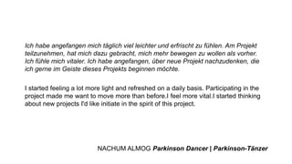 Ich habe angefangen mich täglich viel leichter und erfrischt zu fühlen. Am Projekt
teilzunehmen, hat mich dazu gebracht, mich mehr bewegen zu wollen als vorher.
Ich fühle mich vitaler. Ich habe angefangen, über neue Projekt nachzudenken, die
ich gerne im Geiste dieses Projekts beginnen möchte.
I started feeling a lot more light and refreshed on a daily basis. Participating in the
project made me want to move more than before.I feel more vital.I started thinking
about new projects I'd like initiate in the spirit of this project.
NACHUM ALMOG Parkinson Dancer | Parkinson-Tänzer
 